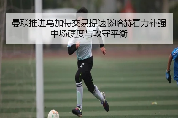 曼联推进乌加特交易提速滕哈赫着力补强中场硬度与攻守平衡