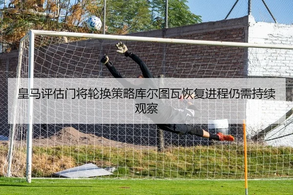 皇马评估门将轮换策略库尔图瓦恢复进程仍需持续观察